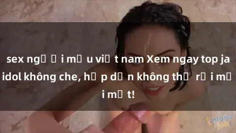 sex người mẫu việt nam Xem ngay top jav idol không che, hấp dẫn không thể rời mắt!