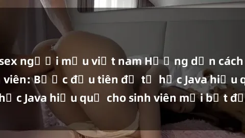 sex người mẫu việt nam Hướng dẫn cách học Java cho sinh viên: Bước đầu tiên để tự học Java hiệu quả cho sinh viên mới bắt đầu là gì?