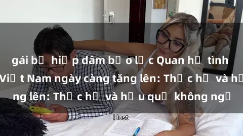 gái bị hiếp dâm bạo lực Quan hệ tình dục của nữ sinh Việt Nam ngày càng tăng lên: Thực hư và hậu quả không ngờ