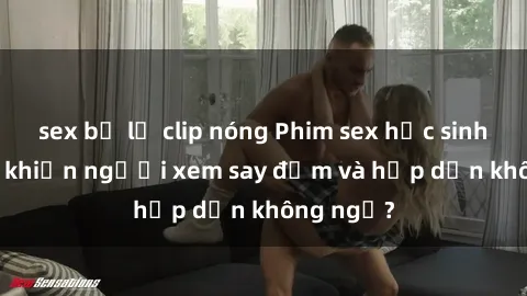 sex bị lộ clip nóng Phim sex học sinh: Điều gì khiến người xem say đắm và hấp dẫn không ngờ?
