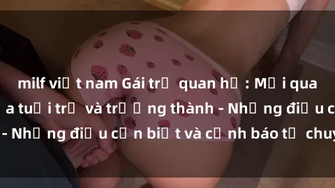 milf việt nam Gái trẻ quan hệ: Mối quan hệ khác biệt giữa tuổi trẻ và trưởng thành - Những điều cần biết và cảnh báo từ chuyên gia
