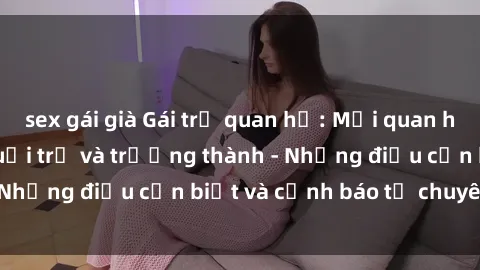 sex gái già Gái trẻ quan hệ: Mối quan hệ khác biệt giữa tuổi trẻ và trưởng thành - Những điều cần biết và cảnh báo từ chuyên gia