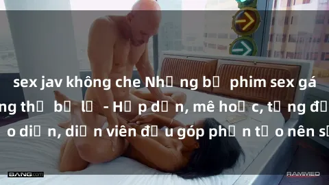sex jav không che Những bộ phim sex gái già đỉnh cao không thể bỏ lỡ - Hấp dẫn, mê hoặc, từng đạo diễn, diễn viên đều góp phần tạo nên sự hấp dẫn, kích thích.