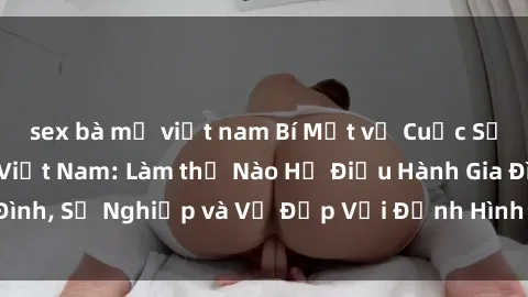 sex bà mẹ việt nam Bí Mật về Cuộc Sống Của Các MILF Việt Nam: Làm thế Nào Họ Điều Hành Gia Đình, Sự Nghiệp và Vẻ Đẹp Với Định Hình Văn Hóa Đương Đại