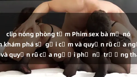 clip nóng phòng tắm Phim sex bà mẹ nóng bỏng: Hành trình khám phá sự gợi cảm và quyến rũ của người phụ nữ trưởng thành.