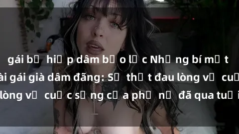 gái bị hiếp dâm bạo lực Những bí mật đằng sau vẻ ngoài gái già dâm đãng: Sự thật đau lòng về cuộc sống của phụ nữ đã qua tuổi thanh xuân