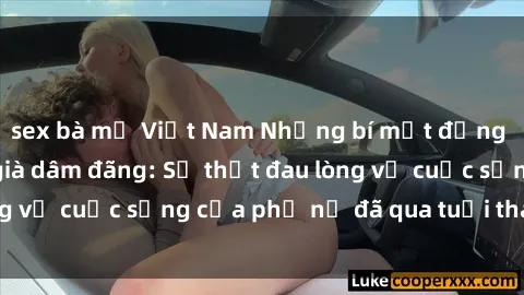 sex bà mẹ Việt Nam Những bí mật đằng sau vẻ ngoài gái già dâm đãng: Sự thật đau lòng về cuộc sống của phụ nữ đã qua tuổi thanh xuân