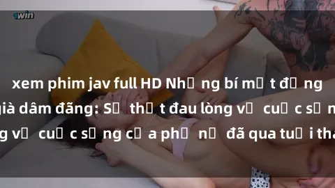 xem phim jav full HD Những bí mật đằng sau vẻ ngoài gái già dâm đãng: Sự thật đau lòng về cuộc sống của phụ nữ đã qua tuổi thanh xuân