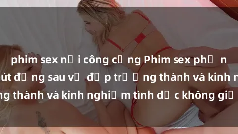 phim sex nơi công cộng Phim sex phụ nữ lớn tuổi: Sức hút đằng sau vẻ đẹp trưởng thành và kinh nghiệm tình dục không giới hạn