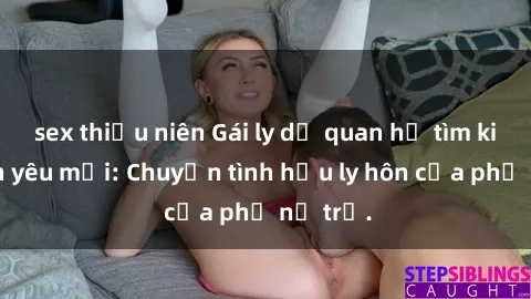 sex thiếu niên Gái ly dị quan hệ tìm kiếm tình yêu mới: Chuyện tình hậu ly hôn của phụ nữ trẻ.