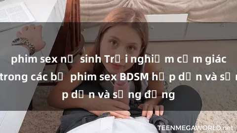phim sex nữ sinh Trải nghiệm cảm giác mới lạ trong các bộ phim sex BDSM hấp dẫn và sống động