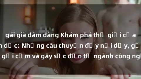 gái già dâm đãng Khám phá thế giới của phim sex nô lệ tình dục: Những câu chuyện đầy nổi dậy, gợi cảm và gây sốc đến từ ngành công nghiệp giải trí đen tối