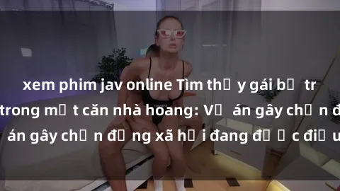 xem phim jav online Tìm thấy gái bị trói và bị hiếp dâm trong một căn nhà hoang: Vụ án gây chấn động xã hội đang được điều tra vào.