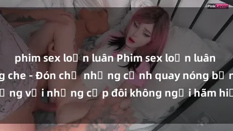 phim sex loạn luân Phim sex loạn luân đầy kích thích không che - Đón chờ những cảnh quay nóng bỏng với những cặp đôi không ngại hãm hiếp gia đình trong lòng