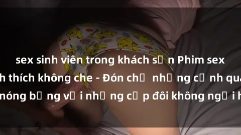 sex sinh viên trong khách sạn Phim sex loạn luân đầy kích thích không che - Đón chờ những cảnh quay nóng bỏng với những cặp đôi không ngại hãm hiếp gia đình trong lòng