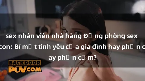 sex nhân viên nhà hàng Động phòng sex mẹ con: Bí mật tình yêu của gia đình hay phản cảm?
