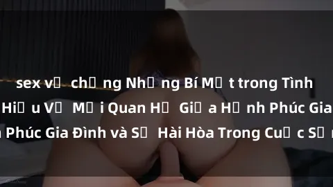 sex vợ chồng Những Bí Mật trong Tình Dục Gia Đình: Tìm Hiểu Về Mối Quan Hệ Giữa Hạnh Phúc Gia Đình và Sự Hài Hòa Trong Cuộc Sống Tình Dục