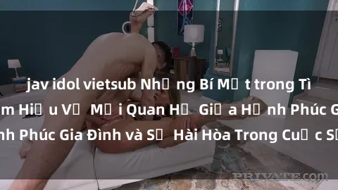 jav idol vietsub Những Bí Mật trong Tình Dục Gia Đình: Tìm Hiểu Về Mối Quan Hệ Giữa Hạnh Phúc Gia Đình và Sự Hài Hòa Trong Cuộc Sống Tình Dục