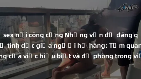sex nơi công cộng Những vấn đề đáng quan tâm về quan hệ tình dục giữa người họ hàng: Tầm quan trọng của việc hiểu biết và đề phòng trong việc tiếp xúc trong gia đình.