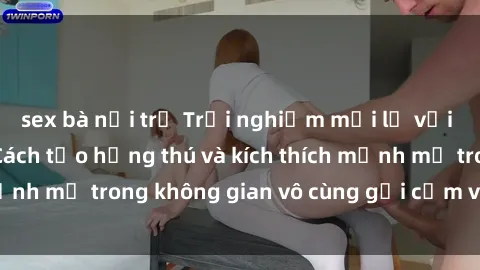 sex bà nội trợ Trải nghiệm mới lạ với sex phòng tắm - Cách tạo hứng thú và kích thích mạnh mẽ trong không gian vô cùng gợi cảm và lãng mạn