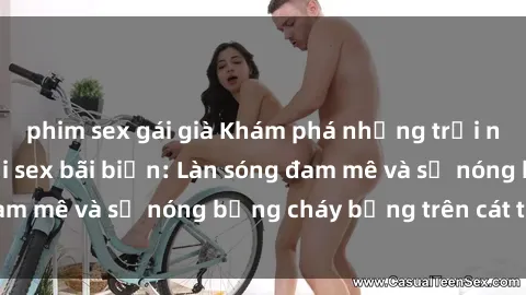 phim sex gái già Khám phá những trải nghiệm độc đáo tại sex bãi biển: Làn sóng đam mê và sự nóng bỏng cháy bỏng trên cát trắng