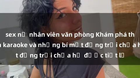 sex nữ nhân viên văn phòng Khám phá thế giới sex quán karaoke và những bí mật động trời chưa hề được tiết lộ