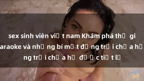 sex sinh viên việt nam Khám phá thế giới sex quán karaoke và những bí mật động trời chưa hề được tiết lộ