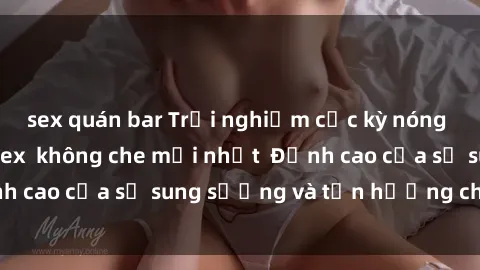 sex quán bar Trải nghiệm cực kỳ nóng bỏng trong phim sex  không che mới nhất  Đỉnh cao của sự sung sướng và tận hưởng chân thật