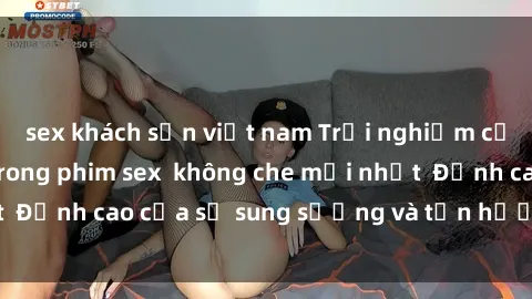 sex khách sạn việt nam Trải nghiệm cực kỳ nóng bỏng trong phim sex  không che mới nhất  Đỉnh cao của sự sung sướng và tận hưởng chân thật