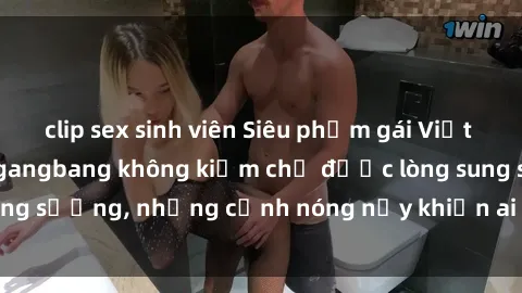 clip sex sinh viên Siêu phẩm gái Việt tham gia trong buổi gangbang không kiềm chế được lòng sung sướng, những cảnh nóng nảy khiến ai cũng phải mãn nhãn