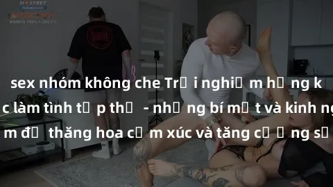 sex nhóm không che Trải nghiệm hứng khởi cùng với việc làm tình tập thể - những bí mật và kinh nghiệm để thăng hoa cảm xúc và tăng cường sự gắn kết trong mối quan hệ