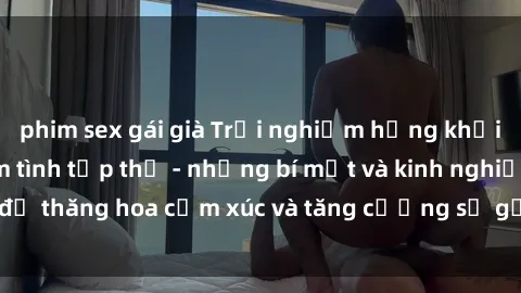 phim sex gái già Trải nghiệm hứng khởi cùng với việc làm tình tập thể - những bí mật và kinh nghiệm để thăng hoa cảm xúc và tăng cường sự gắn kết trong mối quan hệ