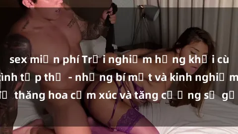 sex miễn phí Trải nghiệm hứng khởi cùng với việc làm tình tập thể - những bí mật và kinh nghiệm để thăng hoa cảm xúc và tăng cường sự gắn kết trong mối quan hệ
