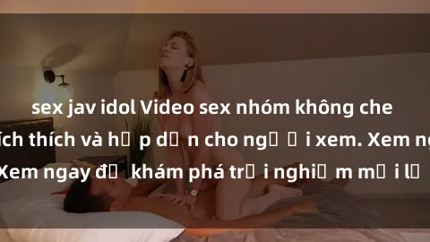 sex jav idol Video sex nhóm không che mới nhất cực kỳ kích thích và hấp dẫn cho người xem. Xem ngay để khám phá trải nghiệm mới lạ và đầy bất ngờ!