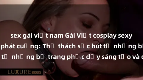 sex gái việt nam Gái Việt cosplay sexy khiến fan hâm mộ phát cuồng: Thử thách sức hút từ những bộ trang phục đầy sáng tạo và quyến rũ!
