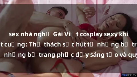 sex nhà nghỉ Gái Việt cosplay sexy khiến fan hâm mộ phát cuồng: Thử thách sức hút từ những bộ trang phục đầy sáng tạo và quyến rũ!