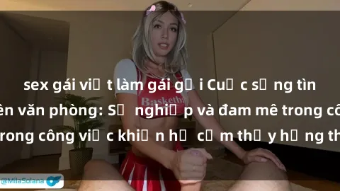 sex gái việt làm gái gọi Cuộc sống tình dục của nhân viên văn phòng: Sự nghiệp và đam mê trong công việc khiến họ cảm thấy hứng thú với tình dục?