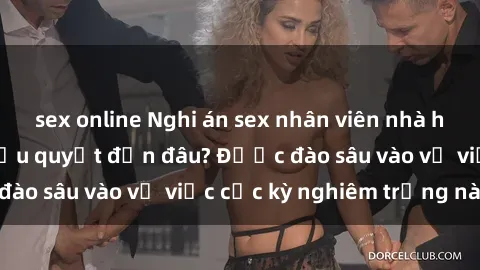 sex online Nghi án sex nhân viên nhà hàng: Hậu quả và hậu quyết đến đâu? Được đào sâu vào vụ việc cực kỳ nghiêm trọng này.