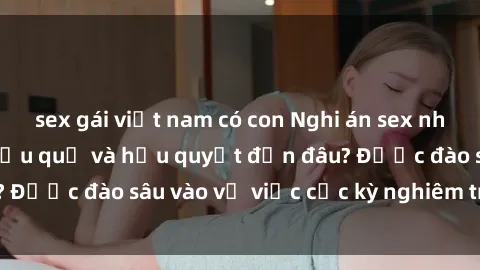 sex gái việt nam có con Nghi án sex nhân viên nhà hàng: Hậu quả và hậu quyết đến đâu? Được đào sâu vào vụ việc cực kỳ nghiêm trọng này.