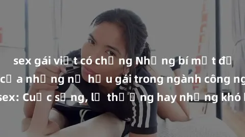 sex gái việt có chồng Những bí mật đằng sau cuộc sống của những nữ hầu gái trong ngành công nghiệp sex: Cuộc sống, lẽ thường hay những khó khăn mà họ phải đối mặt.