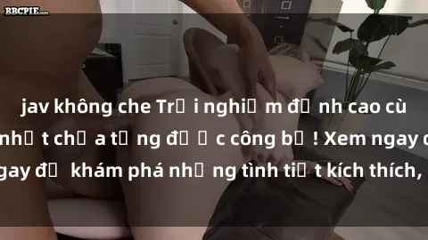 jav không che Trải nghiệm đỉnh cao cùng phim sex Mỹ hot nhất chưa từng được công bố! Xem ngay để khám phá những tình tiết kích thích, cảnh nóng bỏng!