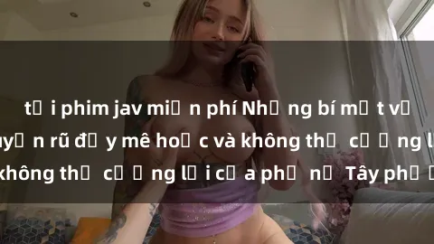 tải phim jav miễn phí Những bí mật về sex gái Tây: Sự quyến rũ đầy mê hoặc và không thể cưỡng lại của phụ nữ Tây phương