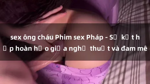 sex ông cháu Phim sex Pháp - Sự kết hợp hoàn hảo giữa nghệ thuật và đam mê