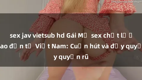 sex jav vietsub hd Gái Mỹ sex chất lượng cao đến từ Việt Nam: Cuốn hút và đầy quyến rũ