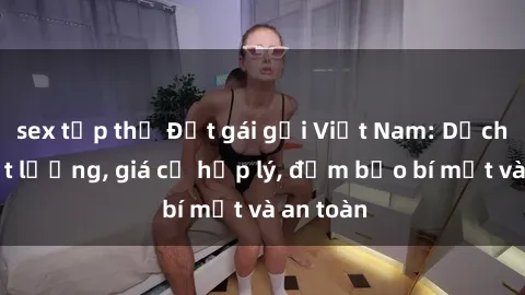 sex tập thể Đặt gái gọi Việt Nam: Dịch vụ chất lượng, giá cả hợp lý, đảm bảo bí mật và an toàn