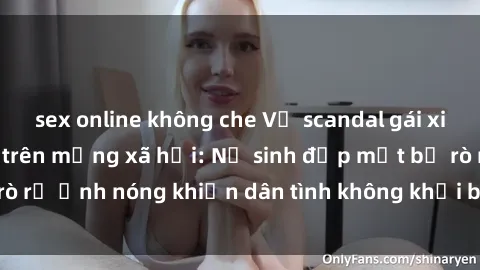 sex online không che Vụ scandal gái xinh lộ hàng gây sốt trên mạng xã hội: Nữ sinh đẹp mắt bị rò rỉ ảnh nóng khiến dân tình không khỏi bất ngờ và phẫn nộ!