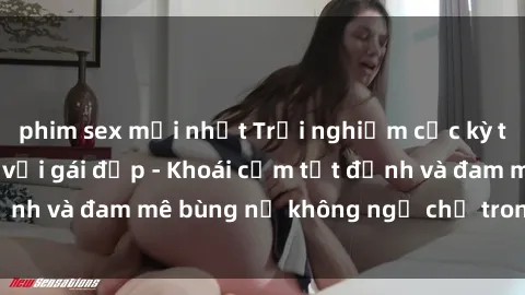 phim sex mới nhất Trải nghiệm cực kỳ thú vị khi làm tình với gái đẹp - Khoái cảm tột đỉnh và đam mê bùng nổ không ngờ chỉ trong một đêm!