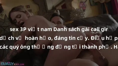 sex 3P việt nam Danh sách gái call girl vip chất lượng, dịch vụ hoàn hảo, đáng tin cậy. Điều hấp dẫn cho các quý ông thượng đẳng tại thành phố. Hãy nhấc máy và đặt lịch ngay!