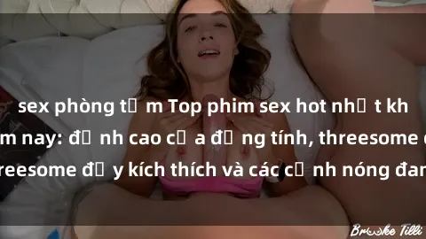 sex phòng tắm Top phim sex hot nhất không thể bỏ lỡ năm nay: đỉnh cao của đồng tính, threesome đầy kích thích và các cảnh nóng đang gây sốt!