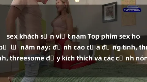 sex khách sạn việt nam Top phim sex hot nhất không thể bỏ lỡ năm nay: đỉnh cao của đồng tính, threesome đầy kích thích và các cảnh nóng đang gây sốt!